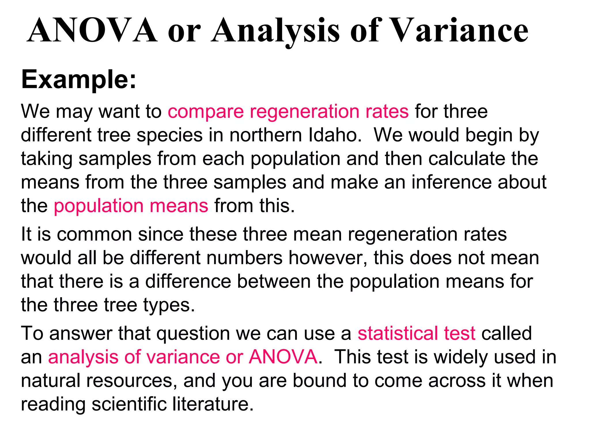 ANOVA or Analysis of Variance
Example:
We may want to compare regeneration rates for three
different tree species in northern Idaho. We would begin by
taking samples from each population and then calculate the
means from the three samples and make an inference about
the population means from this.
It is common since these three mean regeneration rates
would all be different numbers however, this does not mean
that there is a difference between the population means for
the three tree types.
To answer that question we can use a statistical test called
an analysis of variance or ANOVA. This test is widely used in
natural resources, and you are bound to come across it when
reading scientific literature.
 