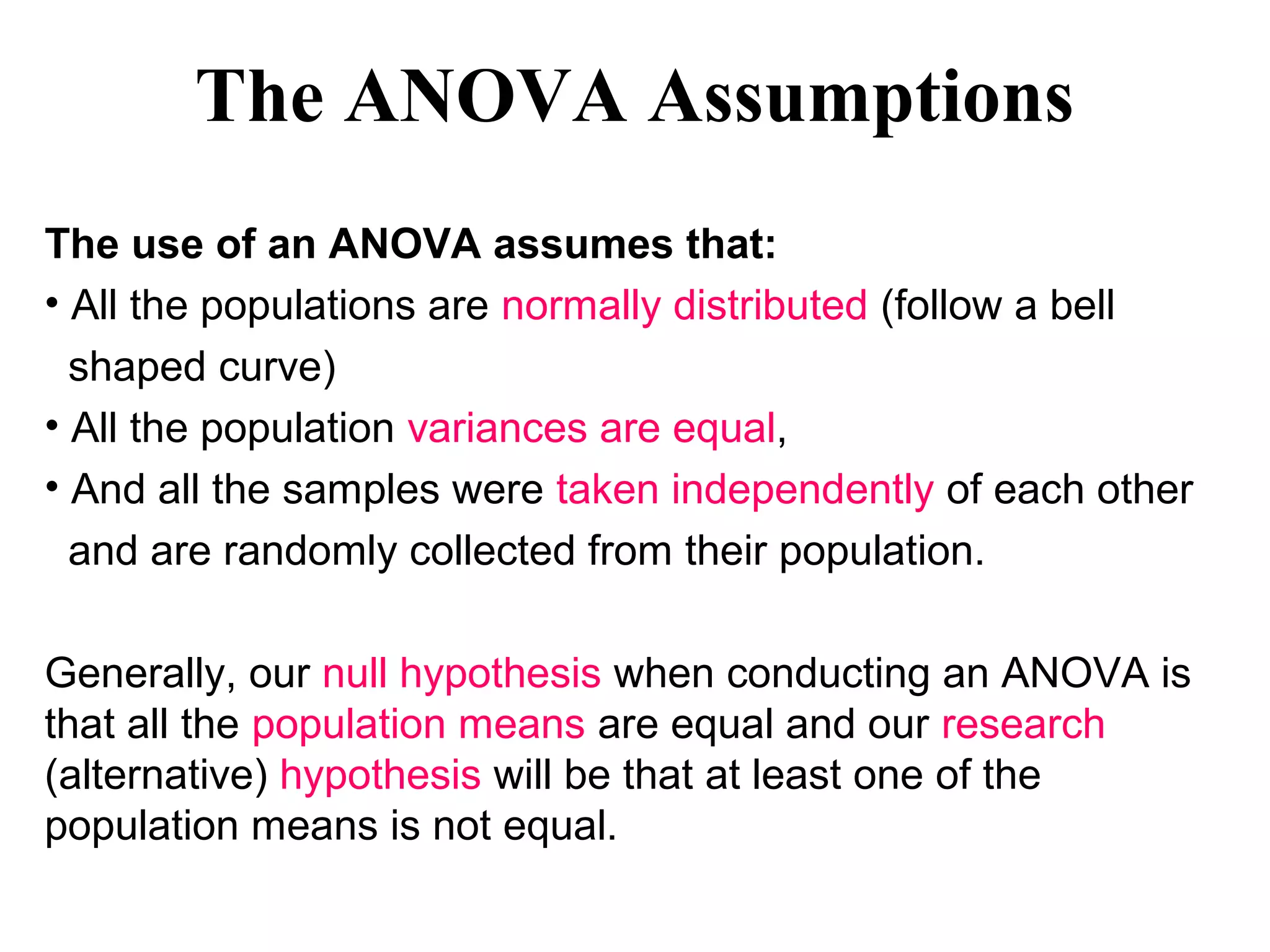 The ANOVA Assumptions
The use of an ANOVA assumes that:
• All the populations are normally distributed (follow a bell
shaped curve)
• All the population variances are equal,
• And all the samples were taken independently of each other
and are randomly collected from their population.
Generally, our null hypothesis when conducting an ANOVA is
that all the population means are equal and our research
(alternative) hypothesis will be that at least one of the
population means is not equal.
 