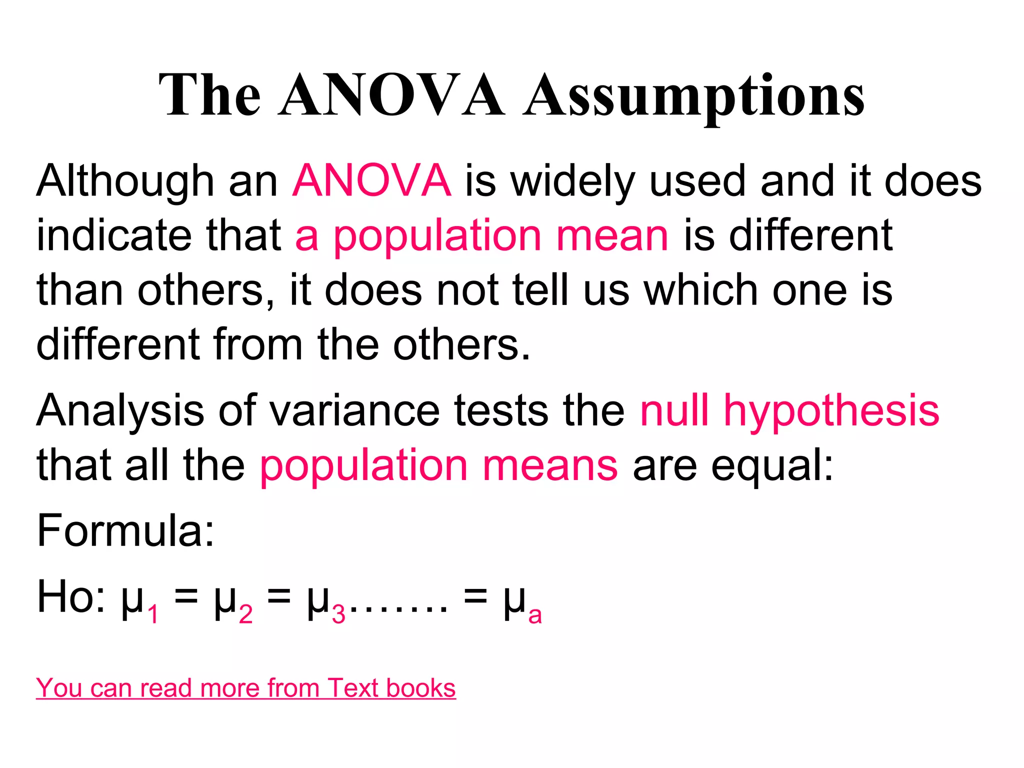 The ANOVA Assumptions
Although an ANOVA is widely used and it does
indicate that a population mean is different
than others, it does not tell us which one is
different from the others.
Analysis of variance tests the null hypothesis
that all the population means are equal:
Formula:
Ho: µ1 = µ2 = µ3……. = µa
You can read more from Text books
 