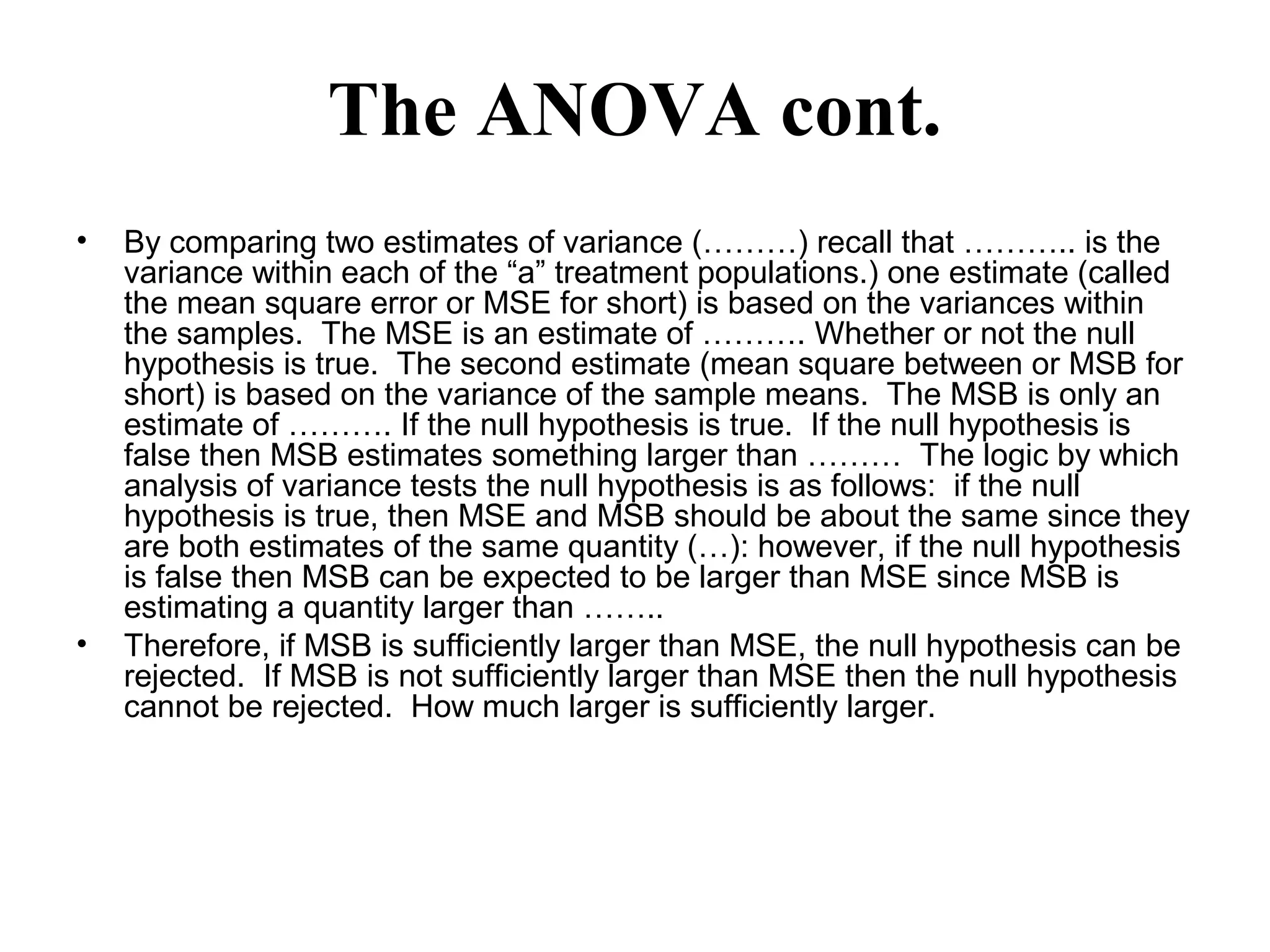 The ANOVA cont.
• By comparing two estimates of variance (………) recall that ……….. is the
variance within each of the “a” treatment populations.) one estimate (called
the mean square error or MSE for short) is based on the variances within
the samples. The MSE is an estimate of ………. Whether or not the null
hypothesis is true. The second estimate (mean square between or MSB for
short) is based on the variance of the sample means. The MSB is only an
estimate of ………. If the null hypothesis is true. If the null hypothesis is
false then MSB estimates something larger than ……… The logic by which
analysis of variance tests the null hypothesis is as follows: if the null
hypothesis is true, then MSE and MSB should be about the same since they
are both estimates of the same quantity (…): however, if the null hypothesis
is false then MSB can be expected to be larger than MSE since MSB is
estimating a quantity larger than ……..
• Therefore, if MSB is sufficiently larger than MSE, the null hypothesis can be
rejected. If MSB is not sufficiently larger than MSE then the null hypothesis
cannot be rejected. How much larger is sufficiently larger.
 