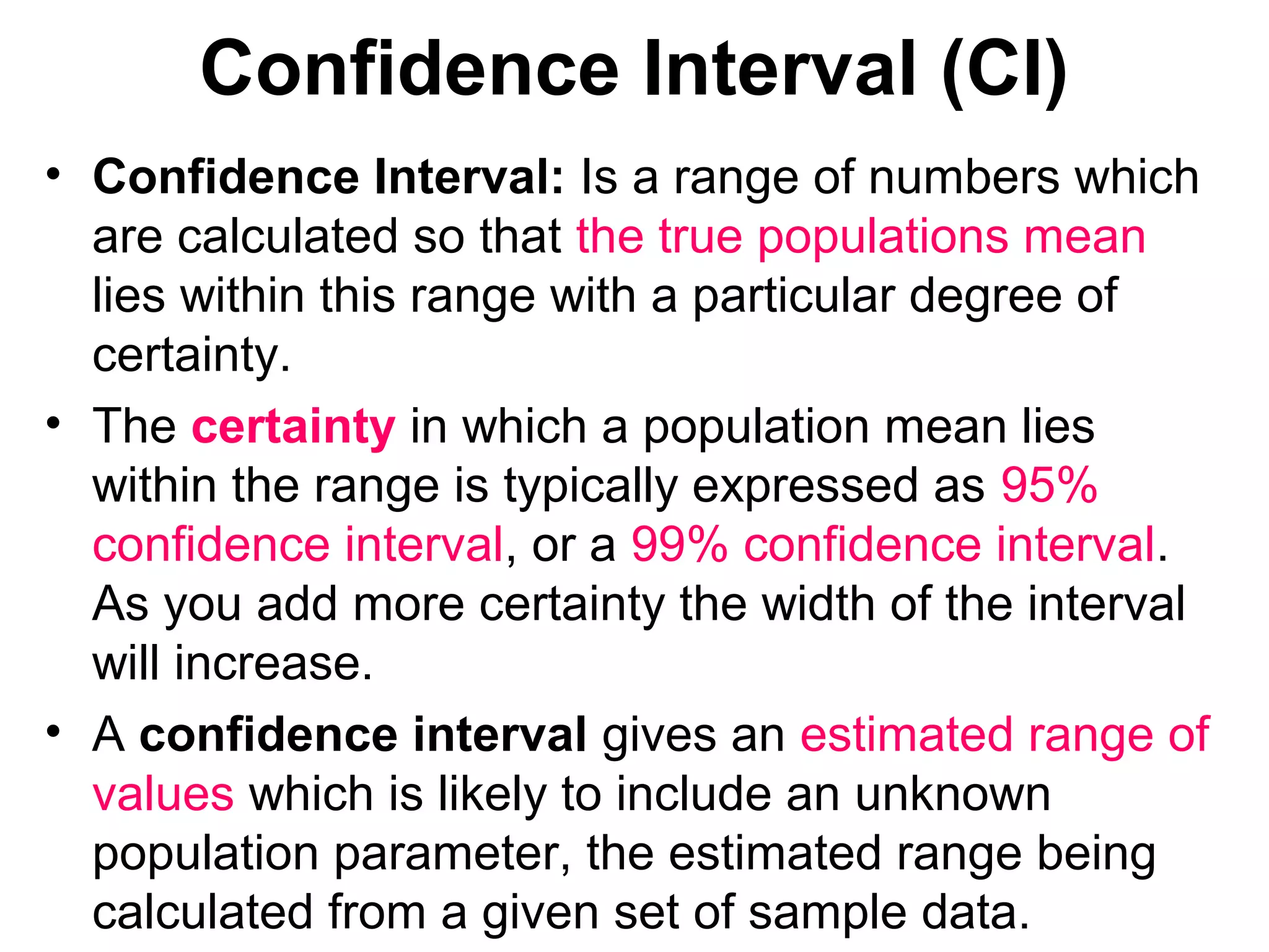 Confidence Interval (CI)
• Confidence Interval: Is a range of numbers which
are calculated so that the true populations mean
lies within this range with a particular degree of
certainty.
• The certainty in which a population mean lies
within the range is typically expressed as 95%
confidence interval, or a 99% confidence interval.
As you add more certainty the width of the interval
will increase.
• A confidence interval gives an estimated range of
values which is likely to include an unknown
population parameter, the estimated range being
calculated from a given set of sample data.
 