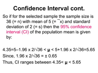 Confidence Interval cont.
So if for the selected sample the sample size is
36 (= n) with mean of 5 (= ¯x) and standard
deviation of 2 (= s) then the 95% confidence
interval (CI) of the population mean is given
by:
4.35=5–1.96 x 2/√36 < µ < 5+1.96 x 2/√36=5.65
Since, 1.96 x 2/√36 = ± 0.65
Thus, CI ranges between 4.35< µ < 5.65
 