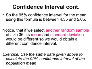 Confidence Interval cont.
• So the 95% confidence interval for the mean
using this formula is between 4.35 and 5.65.
Notice, that if we select another random sample
of size 36, its mean and standard deviation
would be different so we would obtain a
different confidence interval.
Exercise: Use the same data given above to
calculate the 99% confidence interval of the
population mean
 