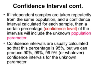 Confidence Interval cont.
• If independent samples are taken repeatedly
from the same population, and a confidence
interval calculated for each sample, then a
certain percentage (confidence level) of the
intervals will include the unknown population
parameter.
• Confidence intervals are usually calculated
so that this percentage is 95%, but we can
produce 90%, 99%, 99.9% (or whatever)
confidence intervals for the unknown
parameter.
 