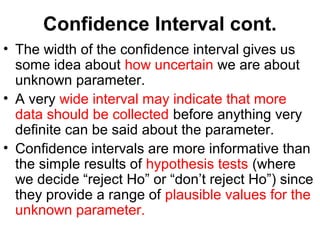 Confidence Interval cont.
• The width of the confidence interval gives us
some idea about how uncertain we are about
unknown parameter.
• A very wide interval may indicate that more
data should be collected before anything very
definite can be said about the parameter.
• Confidence intervals are more informative than
the simple results of hypothesis tests (where
we decide “reject Ho” or “don’t reject Ho”) since
they provide a range of plausible values for the
unknown parameter.
 