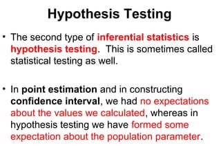 Hypothesis Testing
• The second type of inferential statistics is
hypothesis testing. This is sometimes called
statistical testing as well.
• In point estimation and in constructing
confidence interval, we had no expectations
about the values we calculated, whereas in
hypothesis testing we have formed some
expectation about the population parameter.
 