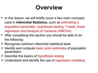 Overview
 In this lesson, we will briefly cover a few main concepts
used in inferential Statistics, such as estimating a
population parameter, hypothesis testing, T-tests, linear
regression and Analysis of Variance (ANOVA).
 After completing this section you should be able to do
the following:
 Recognize common inferential statistical tests
 Identify and compute basic point estimates of population
parameters
 Describe the basics of hypothesis testing
 Understand and identify the use of regression modeling
 