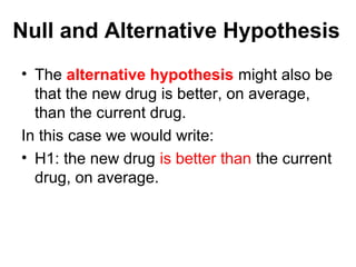 Null and Alternative Hypothesis
• The alternative hypothesis might also be
that the new drug is better, on average,
than the current drug.
In this case we would write:
• H1: the new drug is better than the current
drug, on average.
 