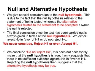 Null and Alternative Hypothesis
• We give special consideration to the null hypothesis. This
is due to the fact that the null hypothesis relates to the
statement of being tested, whereas the alternative
hypothesis relates to the statement to be accepted if /when
the null is rejected.
• The final conclusion once the test has been carried out is
always given in terms of the null hypothesis. We either
reject Ho in favor of H1 or do not reject Ho.
We never conclude, Reject H1 or even Accept H1.
• We conclude “Do not reject Ho”, this does not necessarily
mean that the null hypothesis is true, it only suggests that
there is not sufficient evidence against Ho in favor of H1.
Rejecting the null hypothesis then, suggests that the
alternative hypothesis may be true.
 