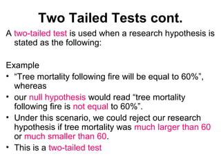 Two Tailed Tests cont.
A two-tailed test is used when a research hypothesis is
stated as the following:
Example
• “Tree mortality following fire will be equal to 60%”,
whereas
• our null hypothesis would read “tree mortality
following fire is not equal to 60%”.
• Under this scenario, we could reject our research
hypothesis if tree mortality was much larger than 60
or much smaller than 60.
• This is a two-tailed test
 