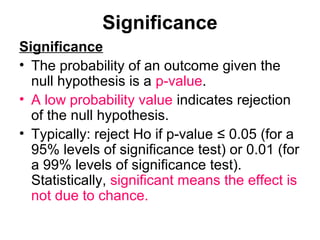Significance
Significance
• The probability of an outcome given the
null hypothesis is a p-value.
• A low probability value indicates rejection
of the null hypothesis.
• Typically: reject Ho if p-value ≤ 0.05 (for a
95% levels of significance test) or 0.01 (for
a 99% levels of significance test).
Statistically, significant means the effect is
not due to chance.
 