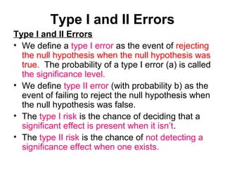 Type I and II Errors
Type I and II Errors
• We define a type I error as the event of rejecting
the null hypothesis when the null hypothesis was
true. The probability of a type I error (a) is called
the significance level.
• We define type II error (with probability b) as the
event of failing to reject the null hypothesis when
the null hypothesis was false.
• The type I risk is the chance of deciding that a
significant effect is present when it isn’t.
• The type II risk is the chance of not detecting a
significance effect when one exists.
 