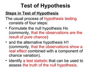 Test of Hypothesis
Steps in Test of Hypothesis
The usual process of hypothesis testing
consists of four steps:
• Formulate the null hypothesis Ho
(commonly, that the observations are the
result of pure chance)
• and the alternative hypothesis H1
(commonly, that the observations show a
real effect combined with a component of
chance variation).
• Identify a test statistic that can be used to
assess the truth of the null hypothesis.
 