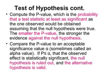 Test of Hypothesis cont.
• Compute the P-value, which is the probability
that a test statistic at least as significant as
the one observed would be obtained
assuming that the null hypothesis were true.
The smaller the P-value, the stronger the
evidence against the null hypothesis.
• Compare the P-value to an acceptable
significance value α (sometimes called an
alpha value). If P≤ α, that the observed
effect is statistically significant, the null
hypothesis is ruled out, and the alternative
hypothesis is valid.
 