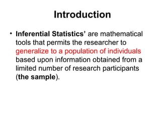 Introduction
• Inferential Statistics’ are mathematical
tools that permits the researcher to
generalize to a population of individuals
based upon information obtained from a
limited number of research participants
(the sample).
 