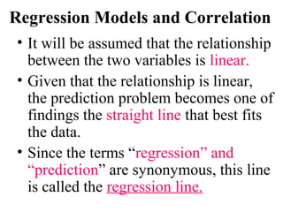 Regression Models and Correlation
• It will be assumed that the relationship
between the two variables is linear.
• Given that the relationship is linear,
the prediction problem becomes one of
findings the straight line that best fits
the data.
• Since the terms “regression” and
“prediction” are synonymous, this line
is called the regression line.
 