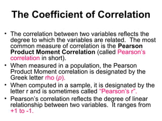The Coefficient of Correlation
• The correlation between two variables reflects the
degree to which the variables are related. The most
common measure of correlation is the Pearson
Product Moment Correlation (called Pearson’s
correlation in short).
• When measured in a population, the Pearson
Product Moment correlation is designated by the
Greek letter rho (p).
• When computed in a sample, it is designated by the
letter r and is sometimes called “Pearson’s r”.
• Pearson’s correlation reflects the degree of linear
relationship between two variables. It ranges from
+1 to -1.
 