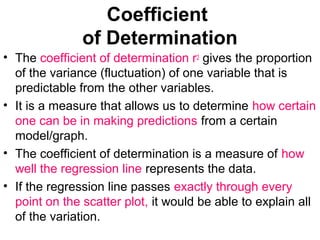 Coefficient
of Determination
• The coefficient of determination r2 gives the proportion
of the variance (fluctuation) of one variable that is
predictable from the other variables.
• It is a measure that allows us to determine how certain
one can be in making predictions from a certain
model/graph.
• The coefficient of determination is a measure of how
well the regression line represents the data.
• If the regression line passes exactly through every
point on the scatter plot, it would be able to explain all
of the variation.
 