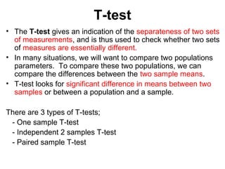 T-test
• The T-test gives an indication of the separateness of two sets
of measurements, and is thus used to check whether two sets
of measures are essentially different.
• In many situations, we will want to compare two populations
parameters. To compare these two populations, we can
compare the differences between the two sample means.
• T-test looks for significant difference in means between two
samples or between a population and a sample.
There are 3 types of T-tests;
- One sample T-test
- Independent 2 samples T-test
- Paired sample T-test
 