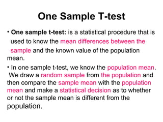 One Sample T-test
• One sample t-test: is a statistical procedure that is
used to know the mean differences between the
sample and the known value of the population
mean.
• In one sample t-test, we know the population mean.
We draw a random sample from the population and
then compare the sample mean with the population
mean and make a statistical decision as to whether
or not the sample mean is different from the
population.
 