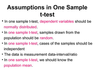 Assumptions in One Sample
t-test
• In one sample t-test, dependent variables should be
normally distributed.
• In one sample t-test, samples drawn from the
population should be random.
• In one sample t-test, cases of the samples should be
independent
• The data is measurement data-interval/ratio
• In one sample t-test, we should know the
population mean.
 
