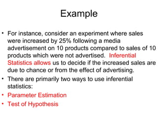 Example
• For instance, consider an experiment where sales
were increased by 25% following a media
advertisement on 10 products compared to sales of 10
products which were not advertised. Inferential
Statistics allows us to decide if the increased sales are
due to chance or from the effect of advertising.
• There are primarily two ways to use inferential
statistics:
• Parameter Estimation
• Test of Hypothesis
 