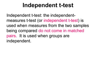 Independent t-test
Independent t-test: the independent-
measures t-test (or independent t-test) is
used when measures from the two samples
being compared do not come in matched
pairs. It is used when groups are
independent.
 