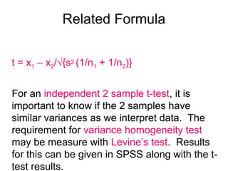 Related Formula
t = x1 – x2/√{s2 (1/n1 + 1/n2)}
For an independent 2 sample t-test, it is
important to know if the 2 samples have
similar variances as we interpret data. The
requirement for variance homogeneity test
may be measure with Levine’s test. Results
for this can be given in SPSS along with the t-
test results.
 