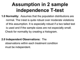 Assumption in 2 sample
independence T-test
1.0 Normality: Assumes that the population distributions are
normal. The t-test is quite robust over moderate violations
of this assumption. It is especially robust if a two tailed test
is used and if the sample sizes are not especially small.
Check for normality by creating a histogram.
2.0 Independent Observations: The
observations within each treatment condition
must be independent.
 