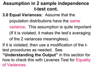 Assumption in 2 sample independence
t-test cont.
3.0 Equal Variances: Assume that the
population distributions have the same
variance. This assumption is quite important
(If it is violated, it makes the test’s averaging
of the 2 variances meaningless).
If it is violated, then use a modification of the t-
test procedures as needed. See
“Understanding the Output” in this section for
how to check this with Levenes Test for Equality
of Variances.
 