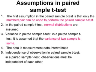 Assumptions in paired
sample t-test
1. The first assumption in the paired sample t-test is that only the
matched pair can be used to perform the paired sample t-test.
2. In the paired sample t-test, normal distributions are
assumed.
3. Variance in paired sample t-test: in a paired sample t-
test, it is assumed that the variance of two sample is
same.
4. The data is measurement data-interval/ratio
5. Independence of observation in paired sample t-test:
in a paired sample t-test, observations must be
independent of each other.
 