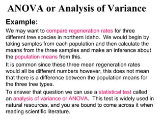 ANOVA or Analysis of Variance
Example:
We may want to compare regeneration rates for three
different tree species in northern Idaho. We would begin by
taking samples from each population and then calculate the
means from the three samples and make an inference about
the population means from this.
It is common since these three mean regeneration rates
would all be different numbers however, this does not mean
that there is a difference between the population means for
the three tree types.
To answer that question we can use a statistical test called
an analysis of variance or ANOVA. This test is widely used in
natural resources, and you are bound to come across it when
reading scientific literature.
 