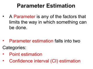 Parameter Estimation
• A Parameter is any of the factors that
limits the way in which something can
be done.
• Parameter estimation falls into two
Categories:
• Point estimation
• Confidence interval (CI) estimation
 