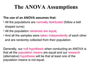 The ANOVA Assumptions
The use of an ANOVA assumes that:
• All the populations are normally distributed (follow a bell
shaped curve)
• All the population variances are equal,
• And all the samples were taken independently of each other
and are randomly collected from their population.
Generally, our null hypothesis when conducting an ANOVA is
that all the population means are equal and our research
(alternative) hypothesis will be that at least one of the
population means is not equal.
 