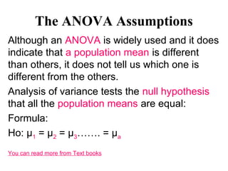 The ANOVA Assumptions
Although an ANOVA is widely used and it does
indicate that a population mean is different
than others, it does not tell us which one is
different from the others.
Analysis of variance tests the null hypothesis
that all the population means are equal:
Formula:
Ho: µ1 = µ2 = µ3……. = µa
You can read more from Text books
 