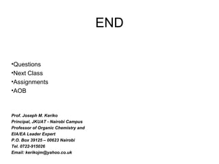 END
•Questions
•Next Class
•Assignments
•AOB
Prof. Joseph M. Keriko
Principal, JKUAT - Nairobi Campus
Professor of Organic Chemistry and
EIA/EA Leader Expert
P.O. Box 39125 – 00623 Nairobi
Tel. 0722-915026
Email: kerikojm@yahoo.co.uk
 