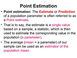 Point Estimation
• Point estimation: The Estimate or Prediction
of a population parameter is often referred to as
a Point estimate.
• That is to say, the estimate is a single value
based on a sample, a statistic, which is then
used to estimate the corresponding value in the
population (a parameter).
• The average (mean = a parameter) of our
sample can be used as an estimator of the
population mean.
 