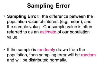 Sampling Error
• Sampling Error: the difference between the
population value of interest (e.g. mean), and
the sample value. Our sample value is often
referred to as an estimate of our population
value.
• If the sample is randomly drawn from the
population, then sampling error will be random
and will be distributed normally.
 