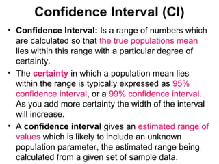 Confidence Interval (CI)
• Confidence Interval: Is a range of numbers which
are calculated so that the true populations mean
lies within this range with a particular degree of
certainty.
• The certainty in which a population mean lies
within the range is typically expressed as 95%
confidence interval, or a 99% confidence interval.
As you add more certainty the width of the interval
will increase.
• A confidence interval gives an estimated range of
values which is likely to include an unknown
population parameter, the estimated range being
calculated from a given set of sample data.
 