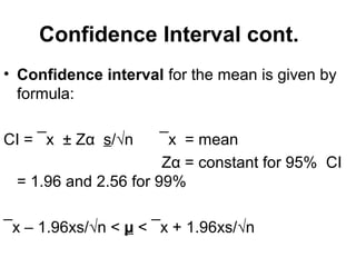 Confidence Interval cont.
• Confidence interval for the mean is given by
formula:
CI = ¯x ± Zα s/√n ¯x = mean
Zα = constant for 95% CI
= 1.96 and 2.56 for 99%
¯x – 1.96xs/√n < µ < ¯x + 1.96xs/√n
 