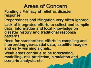 Areas of ConcernAreas of Concern
 Funding : Primacy of relief as disasterFunding : Primacy of relief as disaster
response.response.
 Preparedness and Mitigation very often ignored.Preparedness and Mitigation very often ignored.
 Lack of integrated efforts to collect and compileLack of integrated efforts to collect and compile
data, information and local knowledge ondata, information and local knowledge on
disaster history and traditional responsedisaster history and traditional response
patterns.patterns.
 Need for standardised efforts in compiling andNeed for standardised efforts in compiling and
interpreting geo-spatial data, satellite imageryinterpreting geo-spatial data, satellite imagery
and early warning signals.and early warning signals.
 Weak areas continue to be forecasting,Weak areas continue to be forecasting,
modelling, risk prediction, simulation andmodelling, risk prediction, simulation and
scenario analysis, etc.scenario analysis, etc.
 