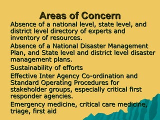 Areas of ConcernAreas of Concern
 Absence of a national level, state level, andAbsence of a national level, state level, and
district level directory of experts anddistrict level directory of experts and
inventory of resources.inventory of resources.
 Absence of a National Disaster ManagementAbsence of a National Disaster Management
Plan, and State level and district level disasterPlan, and State level and district level disaster
management plans.management plans.
 Sustainability of effortsSustainability of efforts
 Effective Inter Agency Co-ordination andEffective Inter Agency Co-ordination and
Standard Operating Procedures forStandard Operating Procedures for
stakeholder groups, especially critical firststakeholder groups, especially critical first
responder agencies.responder agencies.
 Emergency medicine, critical care medicine,Emergency medicine, critical care medicine,
triage, first aidtriage, first aid
 