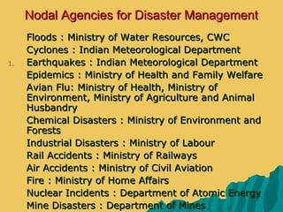 Nodal Agencies for Disaster ManagementNodal Agencies for Disaster Management
 Floods : Ministry of Water Resources, CWCFloods : Ministry of Water Resources, CWC
 Cyclones : Indian Meteorological DepartmentCyclones : Indian Meteorological Department
1.1. Earthquakes : Indian Meteorological DepartmentEarthquakes : Indian Meteorological Department
 Epidemics : Ministry of Health and Family WelfareEpidemics : Ministry of Health and Family Welfare
 Avian Flu: Ministry of Health, Ministry ofAvian Flu: Ministry of Health, Ministry of
Environment, Ministry of Agriculture and AnimalEnvironment, Ministry of Agriculture and Animal
HusbandryHusbandry
 Chemical Disasters : Ministry of Environment andChemical Disasters : Ministry of Environment and
ForestsForests
 Industrial Disasters : Ministry of LabourIndustrial Disasters : Ministry of Labour
 Rail Accidents : Ministry of RailwaysRail Accidents : Ministry of Railways
 Air Accidents : Ministry of Civil AviationAir Accidents : Ministry of Civil Aviation
 Fire : Ministry of Home AffairsFire : Ministry of Home Affairs
 Nuclear Incidents : Department of Atomic EnergyNuclear Incidents : Department of Atomic Energy
 Mine Disasters : Department of MinesMine Disasters : Department of Mines
 
