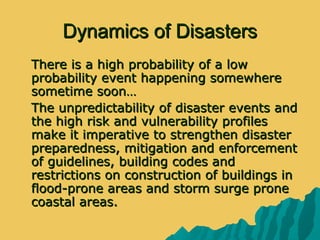 Dynamics of DisastersDynamics of Disasters
 There is a high probability of a lowThere is a high probability of a low
probability event happening somewhereprobability event happening somewhere
sometime soon…sometime soon…
 The unpredictability of disaster events andThe unpredictability of disaster events and
the high risk and vulnerability profilesthe high risk and vulnerability profiles
make it imperative to strengthen disastermake it imperative to strengthen disaster
preparedness, mitigation and enforcementpreparedness, mitigation and enforcement
of guidelines, building codes andof guidelines, building codes and
restrictions on construction of buildings inrestrictions on construction of buildings in
flood-prone areas and storm surge proneflood-prone areas and storm surge prone
coastal areas.coastal areas.
 
