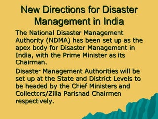 New Directions for DisasterNew Directions for Disaster
Management in IndiaManagement in India
 The National Disaster ManagementThe National Disaster Management
Authority (NDMA) has been set up as theAuthority (NDMA) has been set up as the
apex body for Disaster Management inapex body for Disaster Management in
India, with the Prime Minister as itsIndia, with the Prime Minister as its
Chairman.Chairman.
 Disaster Management Authorities will beDisaster Management Authorities will be
set up at the State and District Levels toset up at the State and District Levels to
be headed by the Chief Ministers andbe headed by the Chief Ministers and
Collectors/Zilla Parishad ChairmenCollectors/Zilla Parishad Chairmen
respectively.respectively.
 