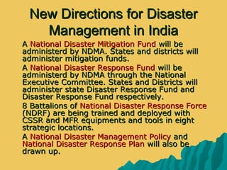 New Directions for DisasterNew Directions for Disaster
Management in IndiaManagement in India
 AA National Disaster Mitigation FundNational Disaster Mitigation Fund will bewill be
administerd by NDMA. States and districts willadministerd by NDMA. States and districts will
administer mitigation funds.administer mitigation funds.
 AA National Disaster Response FundNational Disaster Response Fund will bewill be
administerd by NDMA through the Nationaladministerd by NDMA through the National
Executive Committee. States and Districts willExecutive Committee. States and Districts will
administer state Disaster Response Fund andadminister state Disaster Response Fund and
Disaster Response Fund respectively.Disaster Response Fund respectively.
 8 Battalions of8 Battalions of National Disaster Response ForceNational Disaster Response Force
(NDRF) are being trained and deployed with(NDRF) are being trained and deployed with
CSSR and MFR equipments and tools in eightCSSR and MFR equipments and tools in eight
strategic locations.strategic locations.
 AA National Disaster Management PolicyNational Disaster Management Policy andand
National Disaster Response PlanNational Disaster Response Plan will also bewill also be
drawn up.drawn up.
 