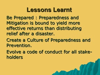 Lessons LearntLessons Learnt
 Be Prepared : Preparedness andBe Prepared : Preparedness and
Mitigation is bound to yield moreMitigation is bound to yield more
effective returns than distributingeffective returns than distributing
relief after a disaster.relief after a disaster.
 Create a Culture of Preparedness andCreate a Culture of Preparedness and
Prevention.Prevention.
 Evolve a code of conduct for all stake-Evolve a code of conduct for all stake-
holdersholders
 