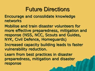 Future DirectionsFuture Directions
 Encourage and consolidate knowledgeEncourage and consolidate knowledge
networksnetworks
 Mobilise and train disaster volunteers forMobilise and train disaster volunteers for
more effective preparedness, mitigation andmore effective preparedness, mitigation and
response (NSS, NCC, Scouts and Guides,response (NSS, NCC, Scouts and Guides,
NYK, Civil Defence, Homeguards)NYK, Civil Defence, Homeguards)
 Increased capacity building leads to fasterIncreased capacity building leads to faster
vulnerability reduction.vulnerability reduction.
 Learn from best practices in disasterLearn from best practices in disaster
preparedness, mitigation and disasterpreparedness, mitigation and disaster
responseresponse
 