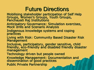 Future DirectionsFuture Directions
 Mobilising stakeholder participation of Self HelpMobilising stakeholder participation of Self Help
Groups, Women’s Groups, Youth Groups,Groups, Women’s Groups, Youth Groups,
Panchayati Raj InstitutionsPanchayati Raj Institutions
 Anticipatory Governance: Simulation exercises,Anticipatory Governance: Simulation exercises,
Mock drills and Scenario AnalysisMock drills and Scenario Analysis
 Indigenous knowledge systems and copingIndigenous knowledge systems and coping
practicespractices
 Living with Risk: Community Based Disaster RiskLiving with Risk: Community Based Disaster Risk
ManagementManagement
 Inclusive, participatory, gender sensitive, childInclusive, participatory, gender sensitive, child
friendly, eco-friendly and disabled friendly disasterfriendly, eco-friendly and disabled friendly disaster
managementmanagement
 Technology driven but people ownedTechnology driven but people owned
 Knowledge Management: Documentation andKnowledge Management: Documentation and
dissemination of good practicesdissemination of good practices
 Public Private PartnershipPublic Private Partnership
 