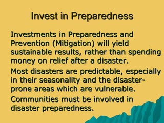 Invest in PreparednessInvest in Preparedness
 Investments in Preparedness andInvestments in Preparedness and
Prevention (Mitigation) will yieldPrevention (Mitigation) will yield
sustainable results, rather than spendingsustainable results, rather than spending
money on relief after a disaster.money on relief after a disaster.
 Most disasters are predictable, especiallyMost disasters are predictable, especially
in their seasonality and the disaster-in their seasonality and the disaster-
prone areas which are vulnerable.prone areas which are vulnerable.
 Communities must be involved inCommunities must be involved in
disaster preparedness.disaster preparedness.
 